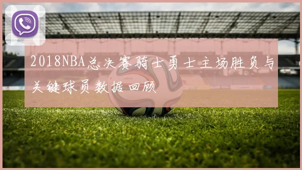 2018NBA总决赛骑士勇士主场胜负与关键球员数据回顾